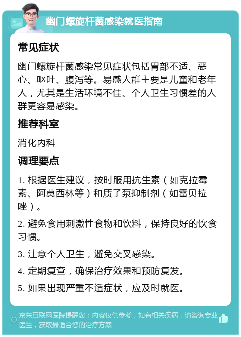 幽门螺旋杆菌感染就医指南 常见症状 幽门螺旋杆菌感染常见症状包括胃部不适、恶心、呕吐、腹泻等。易感人群主要是儿童和老年人，尤其是生活环境不佳、个人卫生习惯差的人群更容易感染。 推荐科室 消化内科 调理要点 1. 根据医生建议，按时服用抗生素（如克拉霉素、阿莫西林等）和质子泵抑制剂（如雷贝拉唑）。 2. 避免食用刺激性食物和饮料，保持良好的饮食习惯。 3. 注意个人卫生，避免交叉感染。 4. 定期复查，确保治疗效果和预防复发。 5. 如果出现严重不适症状，应及时就医。