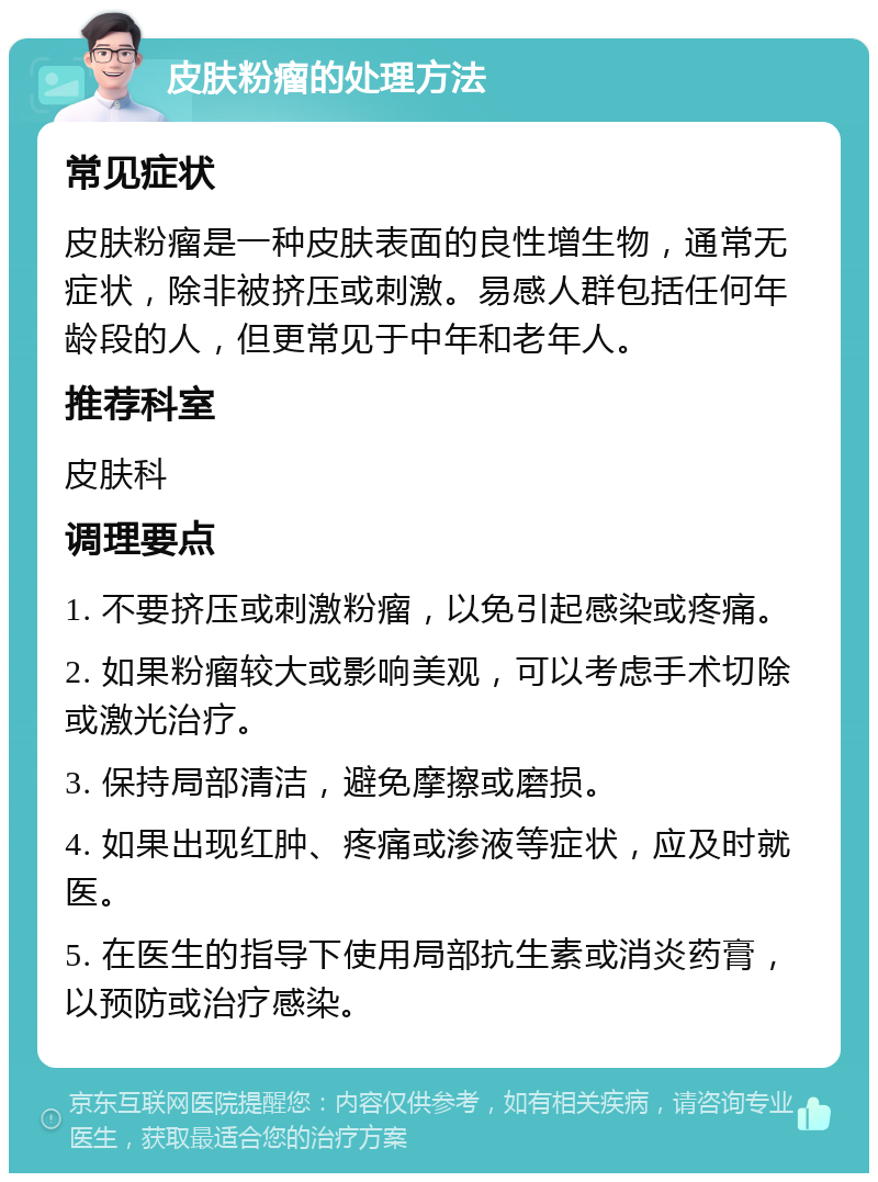 皮肤粉瘤的处理方法 常见症状 皮肤粉瘤是一种皮肤表面的良性增生物，通常无症状，除非被挤压或刺激。易感人群包括任何年龄段的人，但更常见于中年和老年人。 推荐科室 皮肤科 调理要点 1. 不要挤压或刺激粉瘤，以免引起感染或疼痛。 2. 如果粉瘤较大或影响美观，可以考虑手术切除或激光治疗。 3. 保持局部清洁，避免摩擦或磨损。 4. 如果出现红肿、疼痛或渗液等症状，应及时就医。 5. 在医生的指导下使用局部抗生素或消炎药膏，以预防或治疗感染。