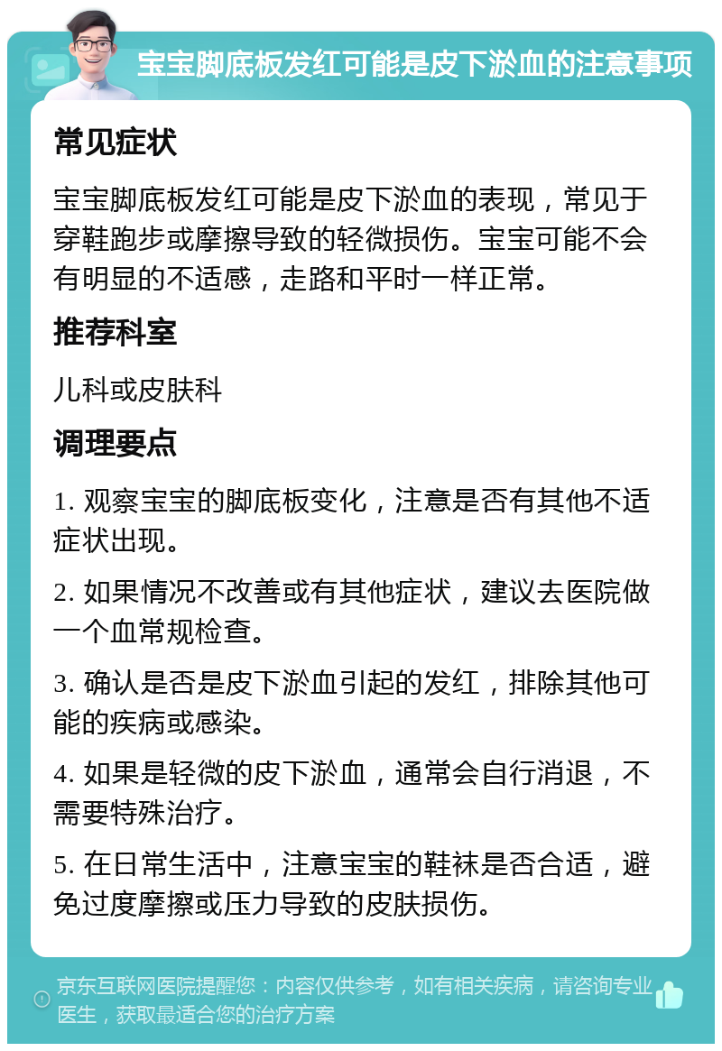 宝宝脚底板发红可能是皮下淤血的注意事项 常见症状 宝宝脚底板发红可能是皮下淤血的表现，常见于穿鞋跑步或摩擦导致的轻微损伤。宝宝可能不会有明显的不适感，走路和平时一样正常。 推荐科室 儿科或皮肤科 调理要点 1. 观察宝宝的脚底板变化，注意是否有其他不适症状出现。 2. 如果情况不改善或有其他症状，建议去医院做一个血常规检查。 3. 确认是否是皮下淤血引起的发红，排除其他可能的疾病或感染。 4. 如果是轻微的皮下淤血，通常会自行消退，不需要特殊治疗。 5. 在日常生活中，注意宝宝的鞋袜是否合适，避免过度摩擦或压力导致的皮肤损伤。