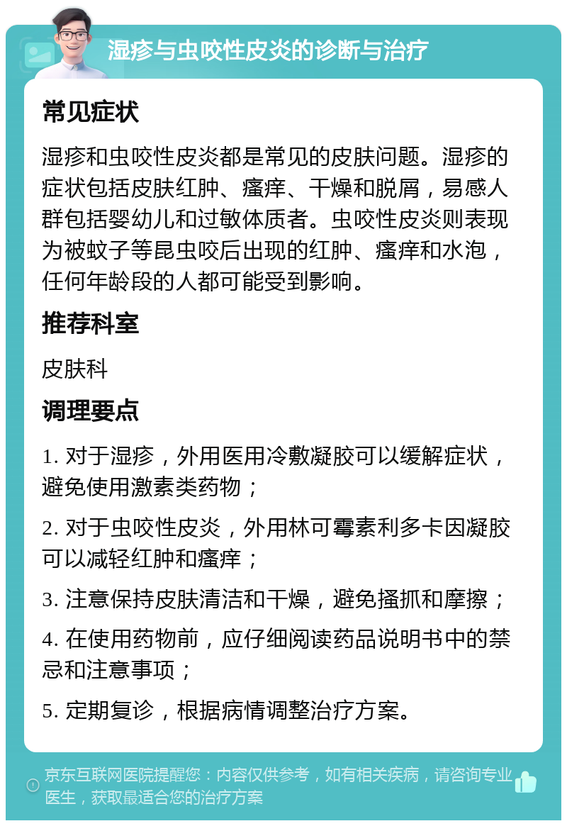 湿疹与虫咬性皮炎的诊断与治疗 常见症状 湿疹和虫咬性皮炎都是常见的皮肤问题。湿疹的症状包括皮肤红肿、瘙痒、干燥和脱屑，易感人群包括婴幼儿和过敏体质者。虫咬性皮炎则表现为被蚊子等昆虫咬后出现的红肿、瘙痒和水泡，任何年龄段的人都可能受到影响。 推荐科室 皮肤科 调理要点 1. 对于湿疹，外用医用冷敷凝胶可以缓解症状，避免使用激素类药物； 2. 对于虫咬性皮炎，外用林可霉素利多卡因凝胶可以减轻红肿和瘙痒； 3. 注意保持皮肤清洁和干燥，避免搔抓和摩擦； 4. 在使用药物前，应仔细阅读药品说明书中的禁忌和注意事项； 5. 定期复诊，根据病情调整治疗方案。