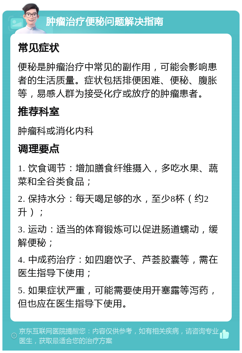 肿瘤治疗便秘问题解决指南 常见症状 便秘是肿瘤治疗中常见的副作用，可能会影响患者的生活质量。症状包括排便困难、便秘、腹胀等，易感人群为接受化疗或放疗的肿瘤患者。 推荐科室 肿瘤科或消化内科 调理要点 1. 饮食调节：增加膳食纤维摄入，多吃水果、蔬菜和全谷类食品； 2. 保持水分：每天喝足够的水，至少8杯（约2升）； 3. 运动：适当的体育锻炼可以促进肠道蠕动，缓解便秘； 4. 中成药治疗：如四磨饮子、芦荟胶囊等，需在医生指导下使用； 5. 如果症状严重，可能需要使用开塞露等泻药，但也应在医生指导下使用。