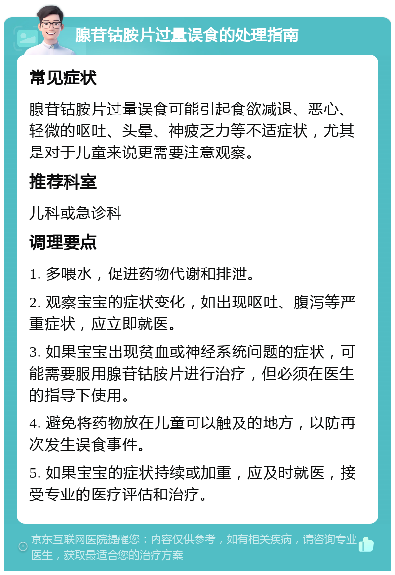 腺苷钴胺片过量误食的处理指南 常见症状 腺苷钴胺片过量误食可能引起食欲减退、恶心、轻微的呕吐、头晕、神疲乏力等不适症状，尤其是对于儿童来说更需要注意观察。 推荐科室 儿科或急诊科 调理要点 1. 多喂水，促进药物代谢和排泄。 2. 观察宝宝的症状变化，如出现呕吐、腹泻等严重症状，应立即就医。 3. 如果宝宝出现贫血或神经系统问题的症状，可能需要服用腺苷钴胺片进行治疗，但必须在医生的指导下使用。 4. 避免将药物放在儿童可以触及的地方，以防再次发生误食事件。 5. 如果宝宝的症状持续或加重，应及时就医，接受专业的医疗评估和治疗。