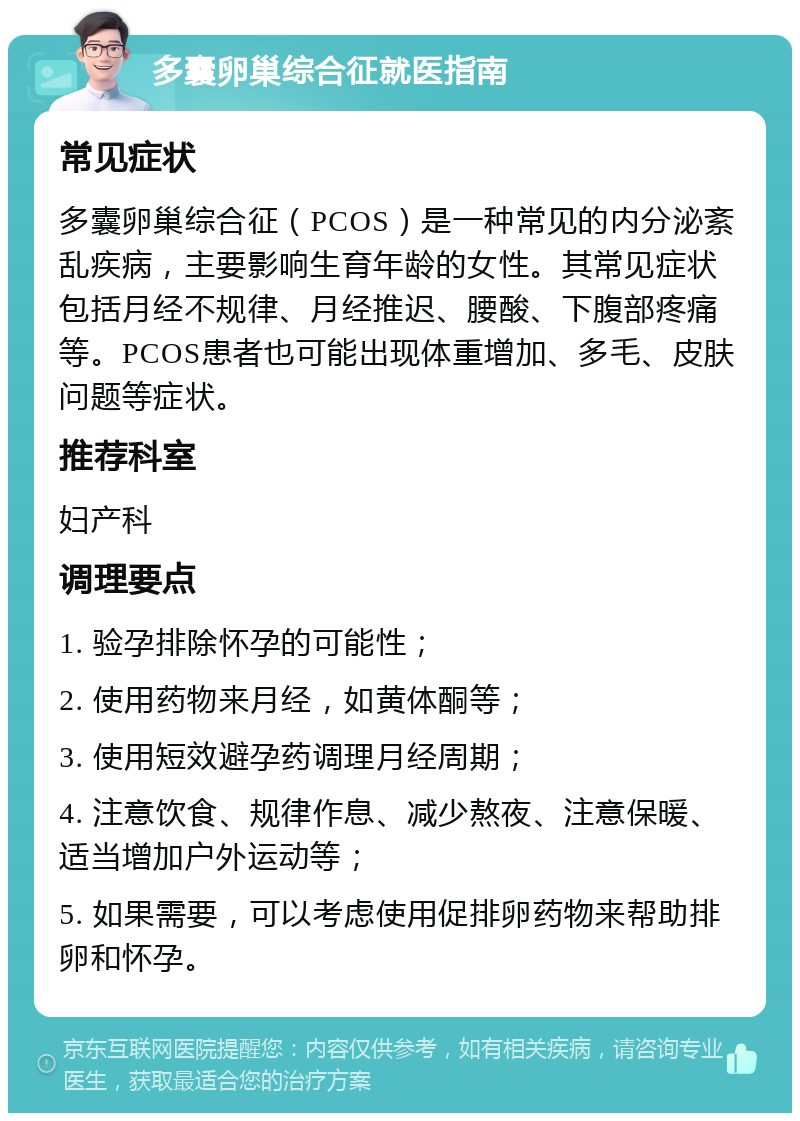 多囊卵巢综合征就医指南 常见症状 多囊卵巢综合征（PCOS）是一种常见的内分泌紊乱疾病，主要影响生育年龄的女性。其常见症状包括月经不规律、月经推迟、腰酸、下腹部疼痛等。PCOS患者也可能出现体重增加、多毛、皮肤问题等症状。 推荐科室 妇产科 调理要点 1. 验孕排除怀孕的可能性； 2. 使用药物来月经，如黄体酮等； 3. 使用短效避孕药调理月经周期； 4. 注意饮食、规律作息、减少熬夜、注意保暖、适当增加户外运动等； 5. 如果需要，可以考虑使用促排卵药物来帮助排卵和怀孕。