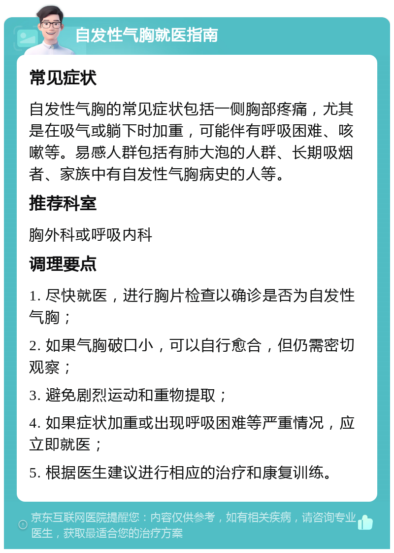 自发性气胸就医指南 常见症状 自发性气胸的常见症状包括一侧胸部疼痛，尤其是在吸气或躺下时加重，可能伴有呼吸困难、咳嗽等。易感人群包括有肺大泡的人群、长期吸烟者、家族中有自发性气胸病史的人等。 推荐科室 胸外科或呼吸内科 调理要点 1. 尽快就医，进行胸片检查以确诊是否为自发性气胸； 2. 如果气胸破口小，可以自行愈合，但仍需密切观察； 3. 避免剧烈运动和重物提取； 4. 如果症状加重或出现呼吸困难等严重情况，应立即就医； 5. 根据医生建议进行相应的治疗和康复训练。