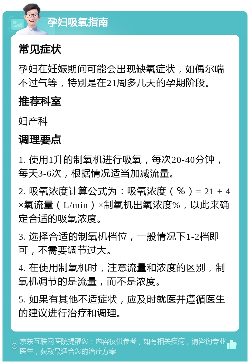 孕妇吸氧指南 常见症状 孕妇在妊娠期间可能会出现缺氧症状，如偶尔喘不过气等，特别是在21周多几天的孕期阶段。 推荐科室 妇产科 调理要点 1. 使用1升的制氧机进行吸氧，每次20-40分钟，每天3-6次，根据情况适当加减流量。 2. 吸氧浓度计算公式为：吸氧浓度（％）= 21 + 4×氧流量（L/min）×制氧机出氧浓度%，以此来确定合适的吸氧浓度。 3. 选择合适的制氧机档位，一般情况下1-2档即可，不需要调节过大。 4. 在使用制氧机时，注意流量和浓度的区别，制氧机调节的是流量，而不是浓度。 5. 如果有其他不适症状，应及时就医并遵循医生的建议进行治疗和调理。