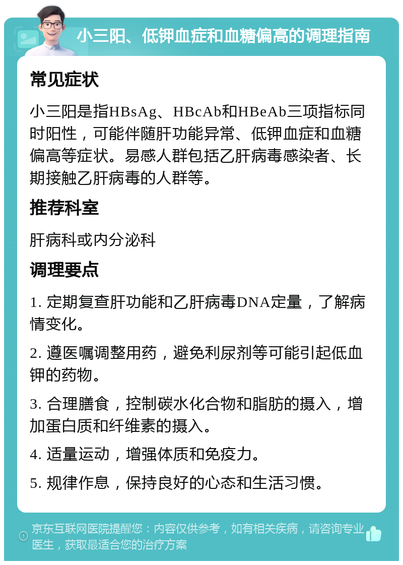 小三阳、低钾血症和血糖偏高的调理指南 常见症状 小三阳是指HBsAg、HBcAb和HBeAb三项指标同时阳性，可能伴随肝功能异常、低钾血症和血糖偏高等症状。易感人群包括乙肝病毒感染者、长期接触乙肝病毒的人群等。 推荐科室 肝病科或内分泌科 调理要点 1. 定期复查肝功能和乙肝病毒DNA定量，了解病情变化。 2. 遵医嘱调整用药，避免利尿剂等可能引起低血钾的药物。 3. 合理膳食，控制碳水化合物和脂肪的摄入，增加蛋白质和纤维素的摄入。 4. 适量运动，增强体质和免疫力。 5. 规律作息，保持良好的心态和生活习惯。