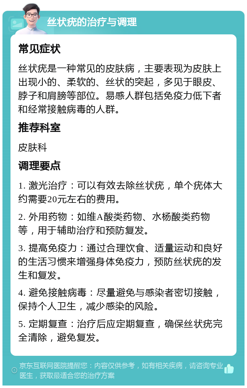 丝状疣的治疗与调理 常见症状 丝状疣是一种常见的皮肤病，主要表现为皮肤上出现小的、柔软的、丝状的突起，多见于眼皮、脖子和肩膀等部位。易感人群包括免疫力低下者和经常接触病毒的人群。 推荐科室 皮肤科 调理要点 1. 激光治疗：可以有效去除丝状疣，单个疣体大约需要20元左右的费用。 2. 外用药物：如维A酸类药物、水杨酸类药物等，用于辅助治疗和预防复发。 3. 提高免疫力：通过合理饮食、适量运动和良好的生活习惯来增强身体免疫力，预防丝状疣的发生和复发。 4. 避免接触病毒：尽量避免与感染者密切接触，保持个人卫生，减少感染的风险。 5. 定期复查：治疗后应定期复查，确保丝状疣完全清除，避免复发。