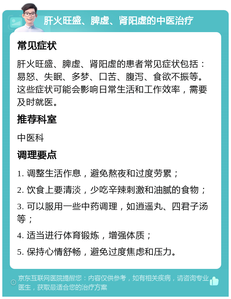 肝火旺盛、脾虚、肾阳虚的中医治疗 常见症状 肝火旺盛、脾虚、肾阳虚的患者常见症状包括：易怒、失眠、多梦、口苦、腹泻、食欲不振等。这些症状可能会影响日常生活和工作效率，需要及时就医。 推荐科室 中医科 调理要点 1. 调整生活作息，避免熬夜和过度劳累； 2. 饮食上要清淡，少吃辛辣刺激和油腻的食物； 3. 可以服用一些中药调理，如逍遥丸、四君子汤等； 4. 适当进行体育锻炼，增强体质； 5. 保持心情舒畅，避免过度焦虑和压力。