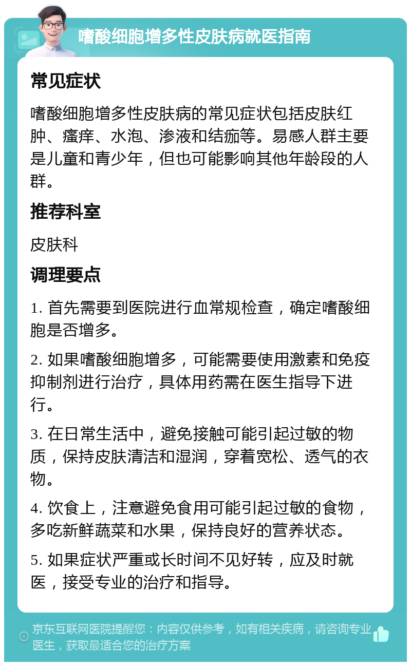 嗜酸细胞增多性皮肤病就医指南 常见症状 嗜酸细胞增多性皮肤病的常见症状包括皮肤红肿、瘙痒、水泡、渗液和结痂等。易感人群主要是儿童和青少年，但也可能影响其他年龄段的人群。 推荐科室 皮肤科 调理要点 1. 首先需要到医院进行血常规检查，确定嗜酸细胞是否增多。 2. 如果嗜酸细胞增多，可能需要使用激素和免疫抑制剂进行治疗，具体用药需在医生指导下进行。 3. 在日常生活中，避免接触可能引起过敏的物质，保持皮肤清洁和湿润，穿着宽松、透气的衣物。 4. 饮食上，注意避免食用可能引起过敏的食物，多吃新鲜蔬菜和水果，保持良好的营养状态。 5. 如果症状严重或长时间不见好转，应及时就医，接受专业的治疗和指导。