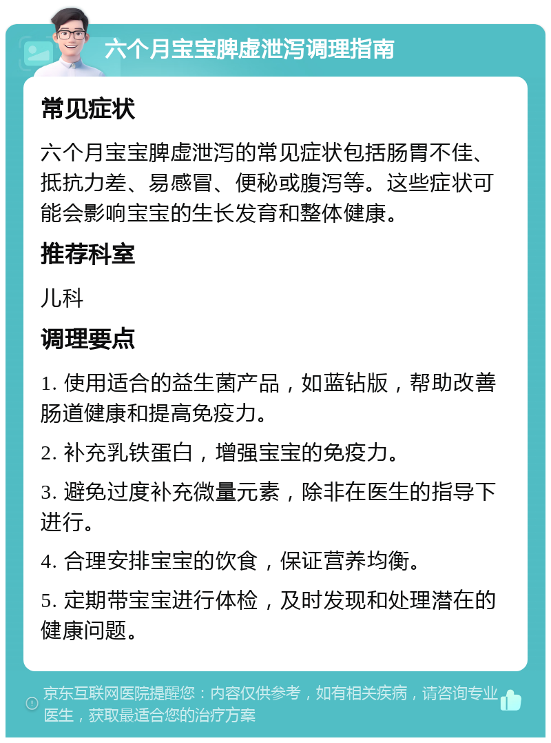 六个月宝宝脾虚泄泻调理指南 常见症状 六个月宝宝脾虚泄泻的常见症状包括肠胃不佳、抵抗力差、易感冒、便秘或腹泻等。这些症状可能会影响宝宝的生长发育和整体健康。 推荐科室 儿科 调理要点 1. 使用适合的益生菌产品，如蓝钻版，帮助改善肠道健康和提高免疫力。 2. 补充乳铁蛋白，增强宝宝的免疫力。 3. 避免过度补充微量元素，除非在医生的指导下进行。 4. 合理安排宝宝的饮食，保证营养均衡。 5. 定期带宝宝进行体检，及时发现和处理潜在的健康问题。