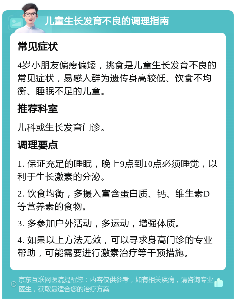 儿童生长发育不良的调理指南 常见症状 4岁小朋友偏瘦偏矮，挑食是儿童生长发育不良的常见症状，易感人群为遗传身高较低、饮食不均衡、睡眠不足的儿童。 推荐科室 儿科或生长发育门诊。 调理要点 1. 保证充足的睡眠，晚上9点到10点必须睡觉，以利于生长激素的分泌。 2. 饮食均衡，多摄入富含蛋白质、钙、维生素D等营养素的食物。 3. 多参加户外活动，多运动，增强体质。 4. 如果以上方法无效，可以寻求身高门诊的专业帮助，可能需要进行激素治疗等干预措施。