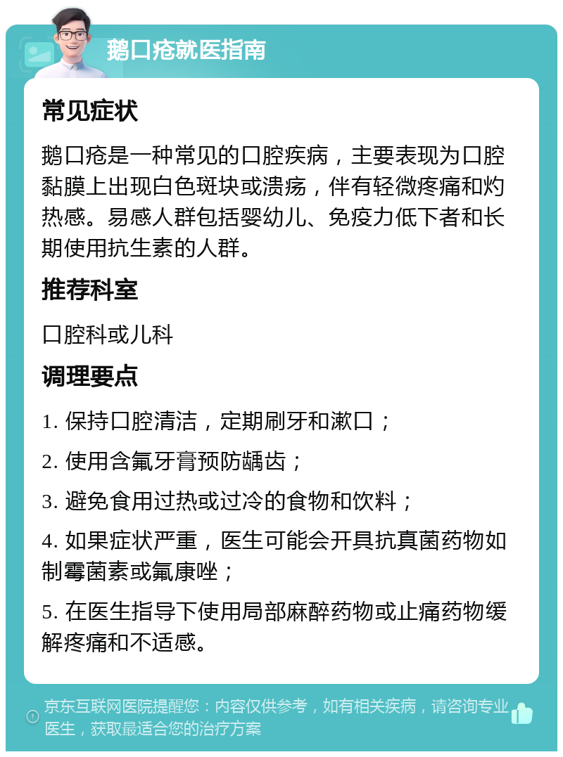 鹅口疮就医指南 常见症状 鹅口疮是一种常见的口腔疾病，主要表现为口腔黏膜上出现白色斑块或溃疡，伴有轻微疼痛和灼热感。易感人群包括婴幼儿、免疫力低下者和长期使用抗生素的人群。 推荐科室 口腔科或儿科 调理要点 1. 保持口腔清洁，定期刷牙和漱口； 2. 使用含氟牙膏预防龋齿； 3. 避免食用过热或过冷的食物和饮料； 4. 如果症状严重，医生可能会开具抗真菌药物如制霉菌素或氟康唑； 5. 在医生指导下使用局部麻醉药物或止痛药物缓解疼痛和不适感。