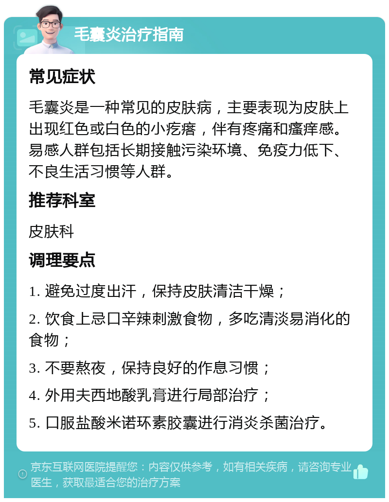 毛囊炎治疗指南 常见症状 毛囊炎是一种常见的皮肤病，主要表现为皮肤上出现红色或白色的小疙瘩，伴有疼痛和瘙痒感。易感人群包括长期接触污染环境、免疫力低下、不良生活习惯等人群。 推荐科室 皮肤科 调理要点 1. 避免过度出汗，保持皮肤清洁干燥； 2. 饮食上忌口辛辣刺激食物，多吃清淡易消化的食物； 3. 不要熬夜，保持良好的作息习惯； 4. 外用夫西地酸乳膏进行局部治疗； 5. 口服盐酸米诺环素胶囊进行消炎杀菌治疗。