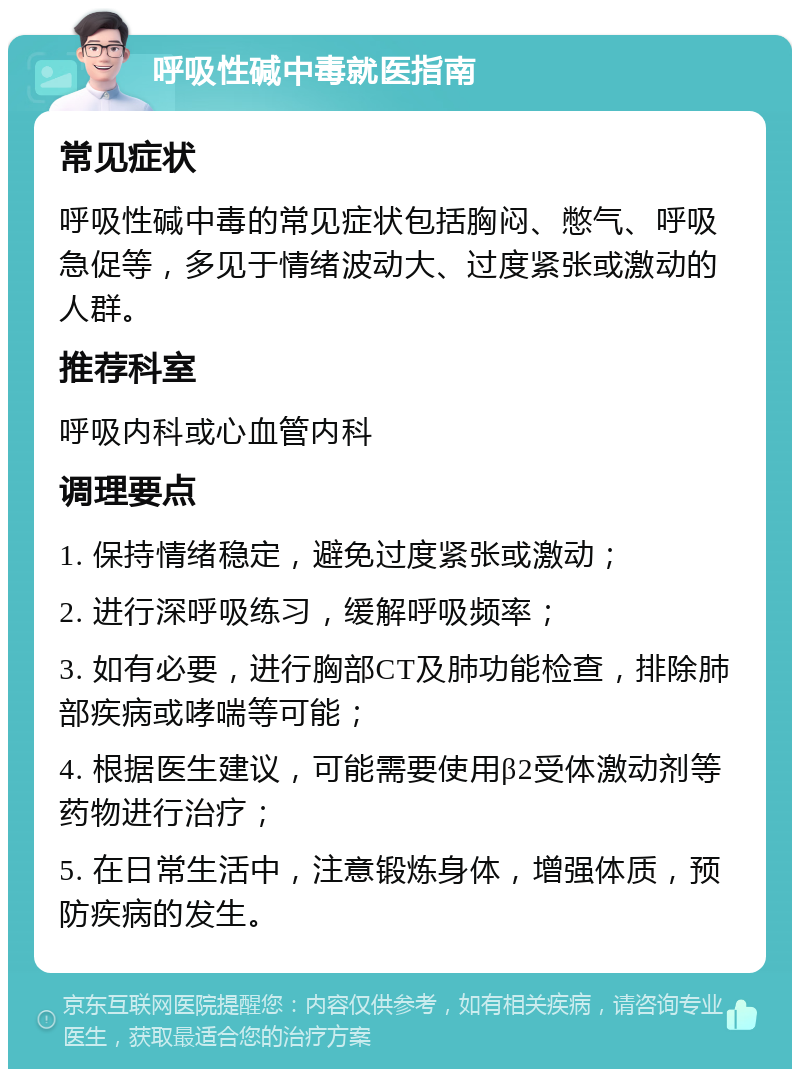 呼吸性碱中毒就医指南 常见症状 呼吸性碱中毒的常见症状包括胸闷、憋气、呼吸急促等，多见于情绪波动大、过度紧张或激动的人群。 推荐科室 呼吸内科或心血管内科 调理要点 1. 保持情绪稳定，避免过度紧张或激动； 2. 进行深呼吸练习，缓解呼吸频率； 3. 如有必要，进行胸部CT及肺功能检查，排除肺部疾病或哮喘等可能； 4. 根据医生建议，可能需要使用β2受体激动剂等药物进行治疗； 5. 在日常生活中，注意锻炼身体，增强体质，预防疾病的发生。