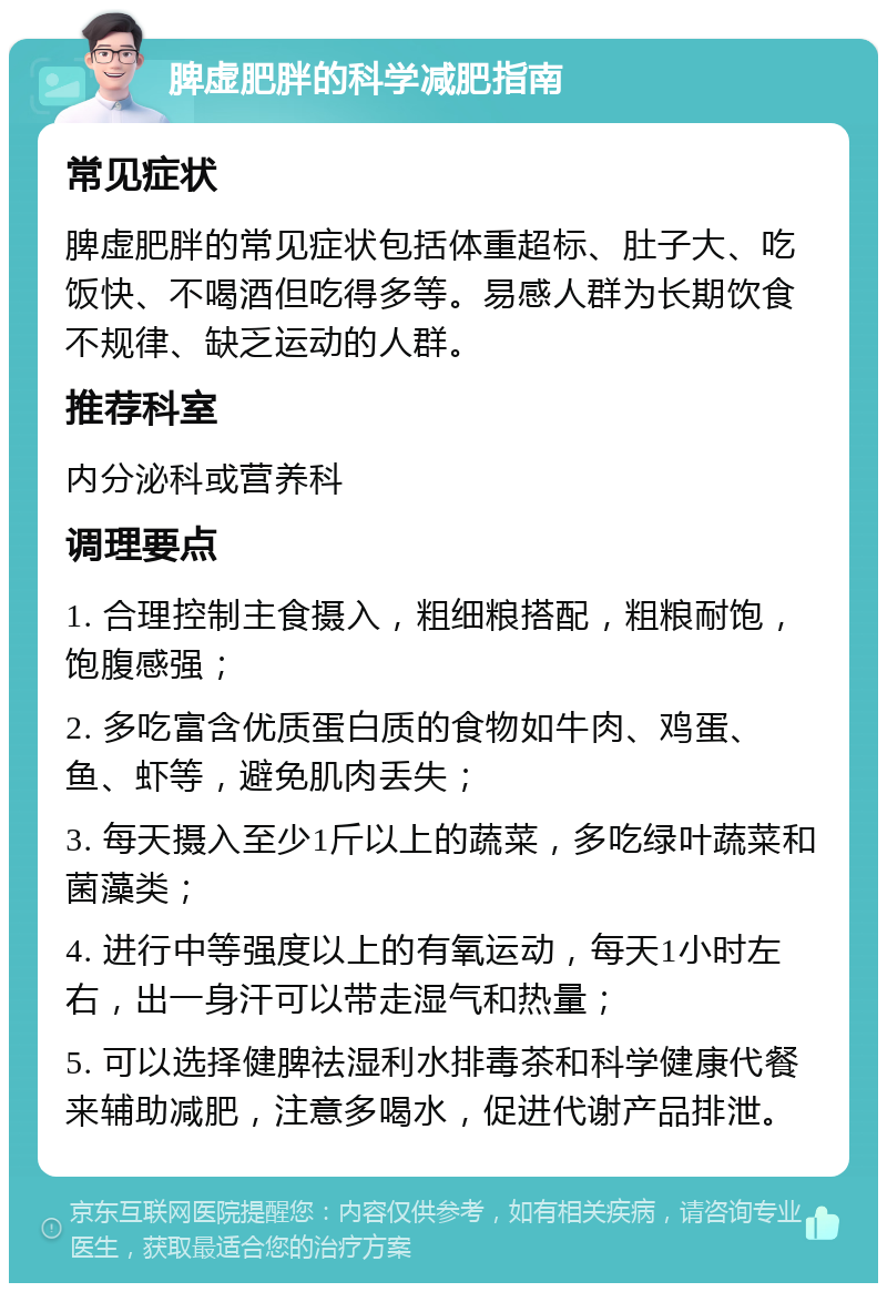 脾虚肥胖的科学减肥指南 常见症状 脾虚肥胖的常见症状包括体重超标、肚子大、吃饭快、不喝酒但吃得多等。易感人群为长期饮食不规律、缺乏运动的人群。 推荐科室 内分泌科或营养科 调理要点 1. 合理控制主食摄入，粗细粮搭配，粗粮耐饱，饱腹感强； 2. 多吃富含优质蛋白质的食物如牛肉、鸡蛋、鱼、虾等，避免肌肉丢失； 3. 每天摄入至少1斤以上的蔬菜，多吃绿叶蔬菜和菌藻类； 4. 进行中等强度以上的有氧运动，每天1小时左右，出一身汗可以带走湿气和热量； 5. 可以选择健脾祛湿利水排毒茶和科学健康代餐来辅助减肥，注意多喝水，促进代谢产品排泄。