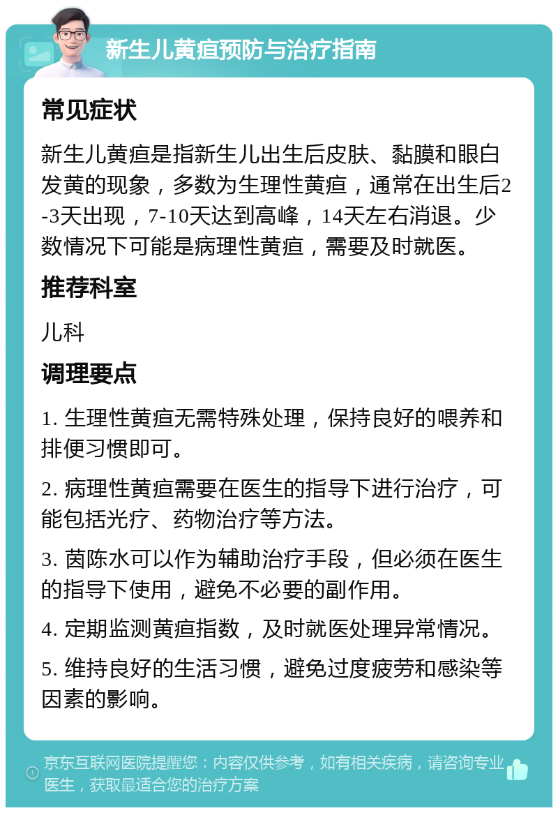 新生儿黄疸预防与治疗指南 常见症状 新生儿黄疸是指新生儿出生后皮肤、黏膜和眼白发黄的现象，多数为生理性黄疸，通常在出生后2-3天出现，7-10天达到高峰，14天左右消退。少数情况下可能是病理性黄疸，需要及时就医。 推荐科室 儿科 调理要点 1. 生理性黄疸无需特殊处理，保持良好的喂养和排便习惯即可。 2. 病理性黄疸需要在医生的指导下进行治疗，可能包括光疗、药物治疗等方法。 3. 茵陈水可以作为辅助治疗手段，但必须在医生的指导下使用，避免不必要的副作用。 4. 定期监测黄疸指数，及时就医处理异常情况。 5. 维持良好的生活习惯，避免过度疲劳和感染等因素的影响。