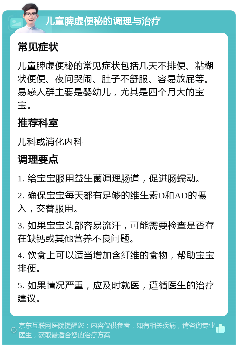 儿童脾虚便秘的调理与治疗 常见症状 儿童脾虚便秘的常见症状包括几天不排便、粘糊状便便、夜间哭闹、肚子不舒服、容易放屁等。易感人群主要是婴幼儿，尤其是四个月大的宝宝。 推荐科室 儿科或消化内科 调理要点 1. 给宝宝服用益生菌调理肠道，促进肠蠕动。 2. 确保宝宝每天都有足够的维生素D和AD的摄入，交替服用。 3. 如果宝宝头部容易流汗，可能需要检查是否存在缺钙或其他营养不良问题。 4. 饮食上可以适当增加含纤维的食物，帮助宝宝排便。 5. 如果情况严重，应及时就医，遵循医生的治疗建议。