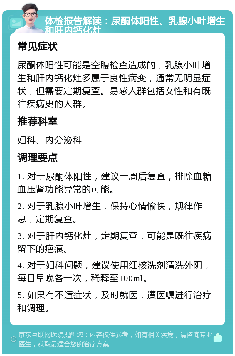 体检报告解读：尿酮体阳性、乳腺小叶增生和肝内钙化灶 常见症状 尿酮体阳性可能是空腹检查造成的，乳腺小叶增生和肝内钙化灶多属于良性病变，通常无明显症状，但需要定期复查。易感人群包括女性和有既往疾病史的人群。 推荐科室 妇科、内分泌科 调理要点 1. 对于尿酮体阳性，建议一周后复查，排除血糖血压肾功能异常的可能。 2. 对于乳腺小叶增生，保持心情愉快，规律作息，定期复查。 3. 对于肝内钙化灶，定期复查，可能是既往疾病留下的疤痕。 4. 对于妇科问题，建议使用红核洗剂清洗外阴，每日早晚各一次，稀释至100ml。 5. 如果有不适症状，及时就医，遵医嘱进行治疗和调理。