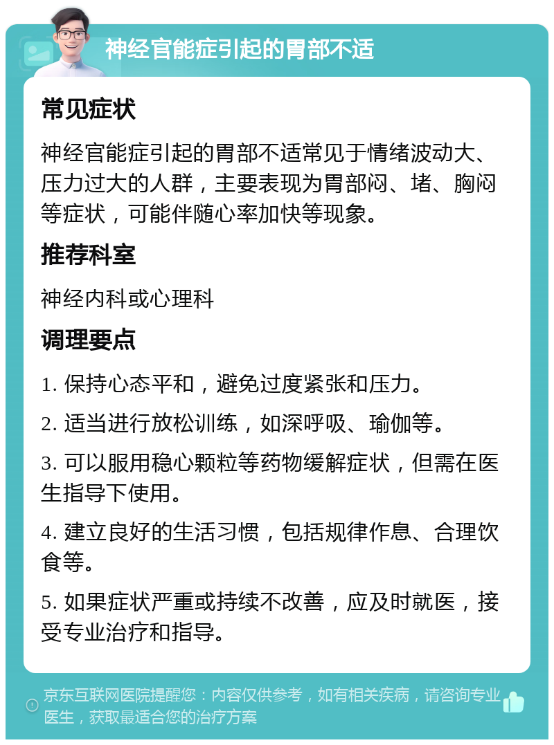 神经官能症引起的胃部不适 常见症状 神经官能症引起的胃部不适常见于情绪波动大、压力过大的人群，主要表现为胃部闷、堵、胸闷等症状，可能伴随心率加快等现象。 推荐科室 神经内科或心理科 调理要点 1. 保持心态平和，避免过度紧张和压力。 2. 适当进行放松训练，如深呼吸、瑜伽等。 3. 可以服用稳心颗粒等药物缓解症状，但需在医生指导下使用。 4. 建立良好的生活习惯，包括规律作息、合理饮食等。 5. 如果症状严重或持续不改善，应及时就医，接受专业治疗和指导。