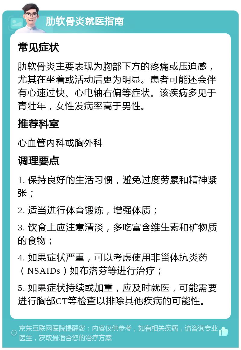 肋软骨炎就医指南 常见症状 肋软骨炎主要表现为胸部下方的疼痛或压迫感，尤其在坐着或活动后更为明显。患者可能还会伴有心速过快、心电轴右偏等症状。该疾病多见于青壮年，女性发病率高于男性。 推荐科室 心血管内科或胸外科 调理要点 1. 保持良好的生活习惯，避免过度劳累和精神紧张； 2. 适当进行体育锻炼，增强体质； 3. 饮食上应注意清淡，多吃富含维生素和矿物质的食物； 4. 如果症状严重，可以考虑使用非甾体抗炎药（NSAIDs）如布洛芬等进行治疗； 5. 如果症状持续或加重，应及时就医，可能需要进行胸部CT等检查以排除其他疾病的可能性。