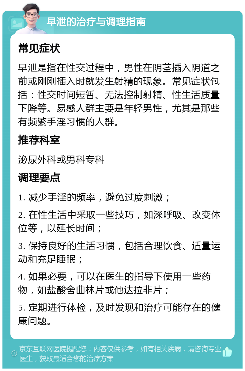 早泄的治疗与调理指南 常见症状 早泄是指在性交过程中，男性在阴茎插入阴道之前或刚刚插入时就发生射精的现象。常见症状包括：性交时间短暂、无法控制射精、性生活质量下降等。易感人群主要是年轻男性，尤其是那些有频繁手淫习惯的人群。 推荐科室 泌尿外科或男科专科 调理要点 1. 减少手淫的频率，避免过度刺激； 2. 在性生活中采取一些技巧，如深呼吸、改变体位等，以延长时间； 3. 保持良好的生活习惯，包括合理饮食、适量运动和充足睡眠； 4. 如果必要，可以在医生的指导下使用一些药物，如盐酸舍曲林片或他达拉非片； 5. 定期进行体检，及时发现和治疗可能存在的健康问题。