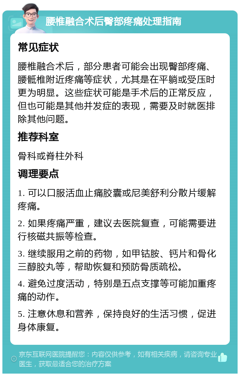 腰椎融合术后臀部疼痛处理指南 常见症状 腰椎融合术后，部分患者可能会出现臀部疼痛、腰骶椎附近疼痛等症状，尤其是在平躺或受压时更为明显。这些症状可能是手术后的正常反应，但也可能是其他并发症的表现，需要及时就医排除其他问题。 推荐科室 骨科或脊柱外科 调理要点 1. 可以口服活血止痛胶囊或尼美舒利分散片缓解疼痛。 2. 如果疼痛严重，建议去医院复查，可能需要进行核磁共振等检查。 3. 继续服用之前的药物，如甲钴胺、钙片和骨化三醇胶丸等，帮助恢复和预防骨质疏松。 4. 避免过度活动，特别是五点支撑等可能加重疼痛的动作。 5. 注意休息和营养，保持良好的生活习惯，促进身体康复。