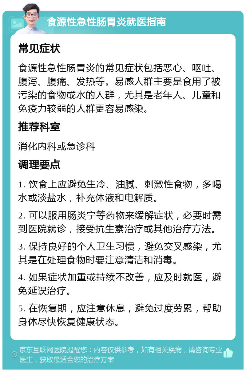 食源性急性肠胃炎就医指南 常见症状 食源性急性肠胃炎的常见症状包括恶心、呕吐、腹泻、腹痛、发热等。易感人群主要是食用了被污染的食物或水的人群，尤其是老年人、儿童和免疫力较弱的人群更容易感染。 推荐科室 消化内科或急诊科 调理要点 1. 饮食上应避免生冷、油腻、刺激性食物，多喝水或淡盐水，补充体液和电解质。 2. 可以服用肠炎宁等药物来缓解症状，必要时需到医院就诊，接受抗生素治疗或其他治疗方法。 3. 保持良好的个人卫生习惯，避免交叉感染，尤其是在处理食物时要注意清洁和消毒。 4. 如果症状加重或持续不改善，应及时就医，避免延误治疗。 5. 在恢复期，应注意休息，避免过度劳累，帮助身体尽快恢复健康状态。