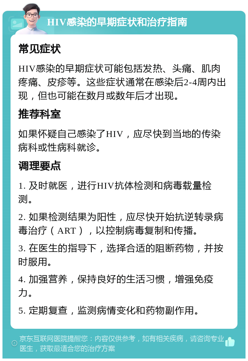 HIV感染的早期症状和治疗指南 常见症状 HIV感染的早期症状可能包括发热、头痛、肌肉疼痛、皮疹等。这些症状通常在感染后2-4周内出现，但也可能在数月或数年后才出现。 推荐科室 如果怀疑自己感染了HIV，应尽快到当地的传染病科或性病科就诊。 调理要点 1. 及时就医，进行HIV抗体检测和病毒载量检测。 2. 如果检测结果为阳性，应尽快开始抗逆转录病毒治疗（ART），以控制病毒复制和传播。 3. 在医生的指导下，选择合适的阻断药物，并按时服用。 4. 加强营养，保持良好的生活习惯，增强免疫力。 5. 定期复查，监测病情变化和药物副作用。