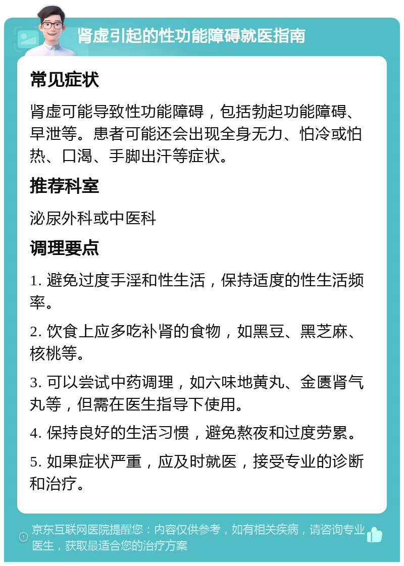 肾虚引起的性功能障碍就医指南 常见症状 肾虚可能导致性功能障碍，包括勃起功能障碍、早泄等。患者可能还会出现全身无力、怕冷或怕热、口渴、手脚出汗等症状。 推荐科室 泌尿外科或中医科 调理要点 1. 避免过度手淫和性生活，保持适度的性生活频率。 2. 饮食上应多吃补肾的食物，如黑豆、黑芝麻、核桃等。 3. 可以尝试中药调理，如六味地黄丸、金匮肾气丸等，但需在医生指导下使用。 4. 保持良好的生活习惯，避免熬夜和过度劳累。 5. 如果症状严重，应及时就医，接受专业的诊断和治疗。