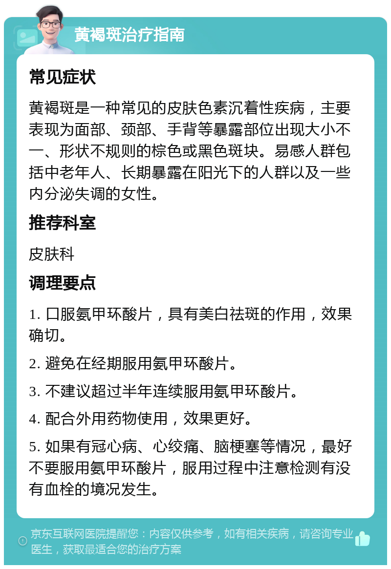 黄褐斑治疗指南 常见症状 黄褐斑是一种常见的皮肤色素沉着性疾病，主要表现为面部、颈部、手背等暴露部位出现大小不一、形状不规则的棕色或黑色斑块。易感人群包括中老年人、长期暴露在阳光下的人群以及一些内分泌失调的女性。 推荐科室 皮肤科 调理要点 1. 口服氨甲环酸片，具有美白祛斑的作用，效果确切。 2. 避免在经期服用氨甲环酸片。 3. 不建议超过半年连续服用氨甲环酸片。 4. 配合外用药物使用，效果更好。 5. 如果有冠心病、心绞痛、脑梗塞等情况，最好不要服用氨甲环酸片，服用过程中注意检测有没有血栓的境况发生。