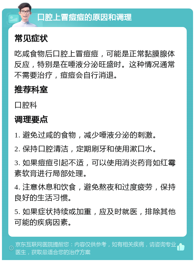 口腔上冒痘痘的原因和调理 常见症状 吃咸食物后口腔上冒痘痘，可能是正常黏膜腺体反应，特别是在唾液分泌旺盛时。这种情况通常不需要治疗，痘痘会自行消退。 推荐科室 口腔科 调理要点 1. 避免过咸的食物，减少唾液分泌的刺激。 2. 保持口腔清洁，定期刷牙和使用漱口水。 3. 如果痘痘引起不适，可以使用消炎药膏如红霉素软膏进行局部处理。 4. 注意休息和饮食，避免熬夜和过度疲劳，保持良好的生活习惯。 5. 如果症状持续或加重，应及时就医，排除其他可能的疾病因素。