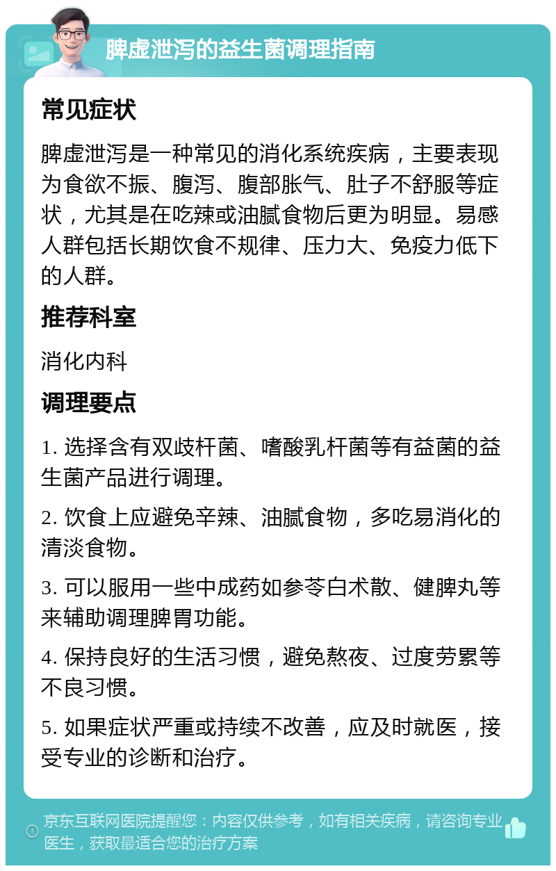 脾虚泄泻的益生菌调理指南 常见症状 脾虚泄泻是一种常见的消化系统疾病，主要表现为食欲不振、腹泻、腹部胀气、肚子不舒服等症状，尤其是在吃辣或油腻食物后更为明显。易感人群包括长期饮食不规律、压力大、免疫力低下的人群。 推荐科室 消化内科 调理要点 1. 选择含有双歧杆菌、嗜酸乳杆菌等有益菌的益生菌产品进行调理。 2. 饮食上应避免辛辣、油腻食物，多吃易消化的清淡食物。 3. 可以服用一些中成药如参苓白术散、健脾丸等来辅助调理脾胃功能。 4. 保持良好的生活习惯，避免熬夜、过度劳累等不良习惯。 5. 如果症状严重或持续不改善，应及时就医，接受专业的诊断和治疗。