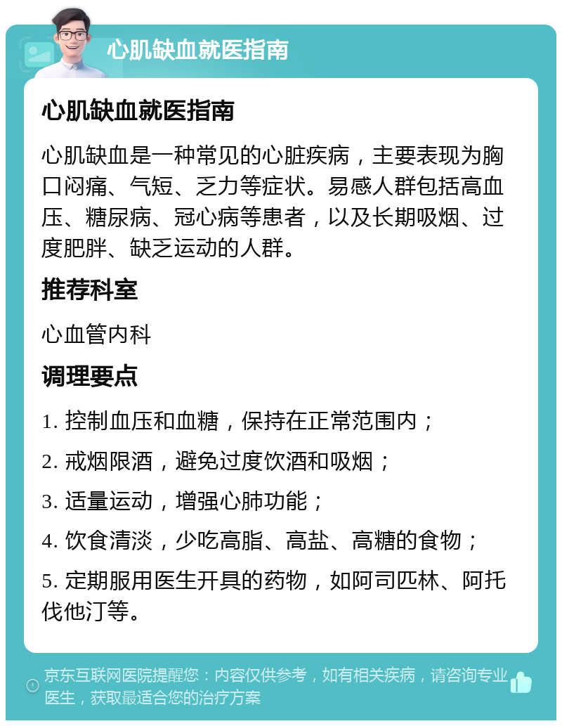 心肌缺血就医指南 心肌缺血就医指南 心肌缺血是一种常见的心脏疾病，主要表现为胸口闷痛、气短、乏力等症状。易感人群包括高血压、糖尿病、冠心病等患者，以及长期吸烟、过度肥胖、缺乏运动的人群。 推荐科室 心血管内科 调理要点 1. 控制血压和血糖，保持在正常范围内； 2. 戒烟限酒，避免过度饮酒和吸烟； 3. 适量运动，增强心肺功能； 4. 饮食清淡，少吃高脂、高盐、高糖的食物； 5. 定期服用医生开具的药物，如阿司匹林、阿托伐他汀等。