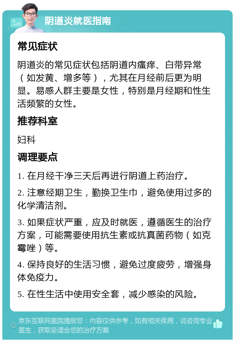 阴道炎就医指南 常见症状 阴道炎的常见症状包括阴道内瘙痒、白带异常（如发黄、增多等），尤其在月经前后更为明显。易感人群主要是女性，特别是月经期和性生活频繁的女性。 推荐科室 妇科 调理要点 1. 在月经干净三天后再进行阴道上药治疗。 2. 注意经期卫生，勤换卫生巾，避免使用过多的化学清洁剂。 3. 如果症状严重，应及时就医，遵循医生的治疗方案，可能需要使用抗生素或抗真菌药物（如克霉唑）等。 4. 保持良好的生活习惯，避免过度疲劳，增强身体免疫力。 5. 在性生活中使用安全套，减少感染的风险。