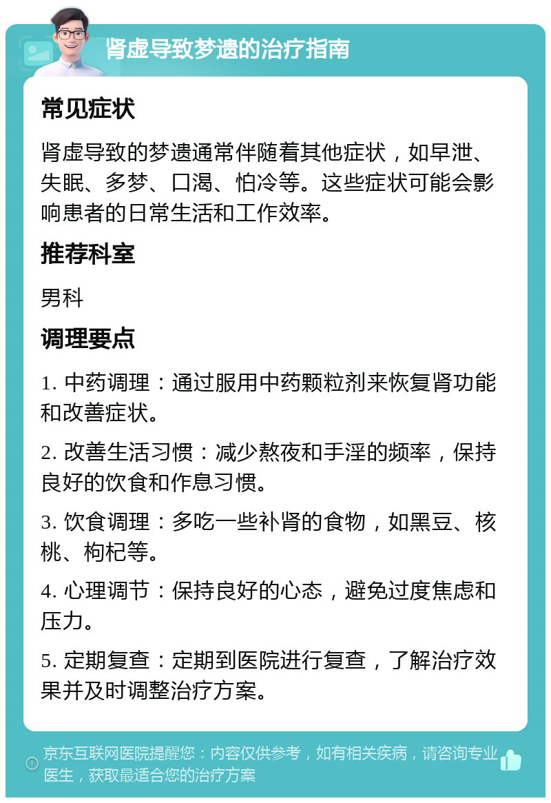 肾虚导致梦遗的治疗指南 常见症状 肾虚导致的梦遗通常伴随着其他症状，如早泄、失眠、多梦、口渴、怕冷等。这些症状可能会影响患者的日常生活和工作效率。 推荐科室 男科 调理要点 1. 中药调理：通过服用中药颗粒剂来恢复肾功能和改善症状。 2. 改善生活习惯：减少熬夜和手淫的频率，保持良好的饮食和作息习惯。 3. 饮食调理：多吃一些补肾的食物，如黑豆、核桃、枸杞等。 4. 心理调节：保持良好的心态，避免过度焦虑和压力。 5. 定期复查：定期到医院进行复查，了解治疗效果并及时调整治疗方案。