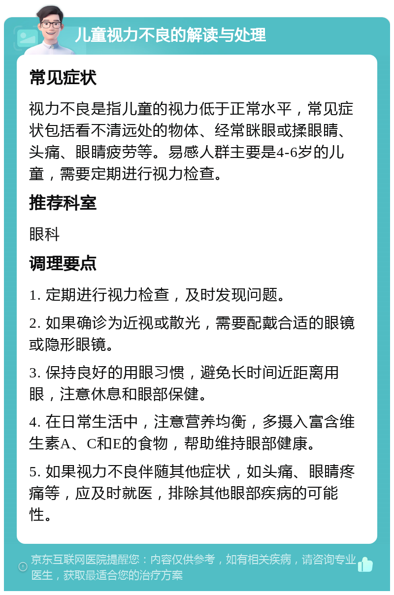 儿童视力不良的解读与处理 常见症状 视力不良是指儿童的视力低于正常水平，常见症状包括看不清远处的物体、经常眯眼或揉眼睛、头痛、眼睛疲劳等。易感人群主要是4-6岁的儿童，需要定期进行视力检查。 推荐科室 眼科 调理要点 1. 定期进行视力检查，及时发现问题。 2. 如果确诊为近视或散光，需要配戴合适的眼镜或隐形眼镜。 3. 保持良好的用眼习惯，避免长时间近距离用眼，注意休息和眼部保健。 4. 在日常生活中，注意营养均衡，多摄入富含维生素A、C和E的食物，帮助维持眼部健康。 5. 如果视力不良伴随其他症状，如头痛、眼睛疼痛等，应及时就医，排除其他眼部疾病的可能性。