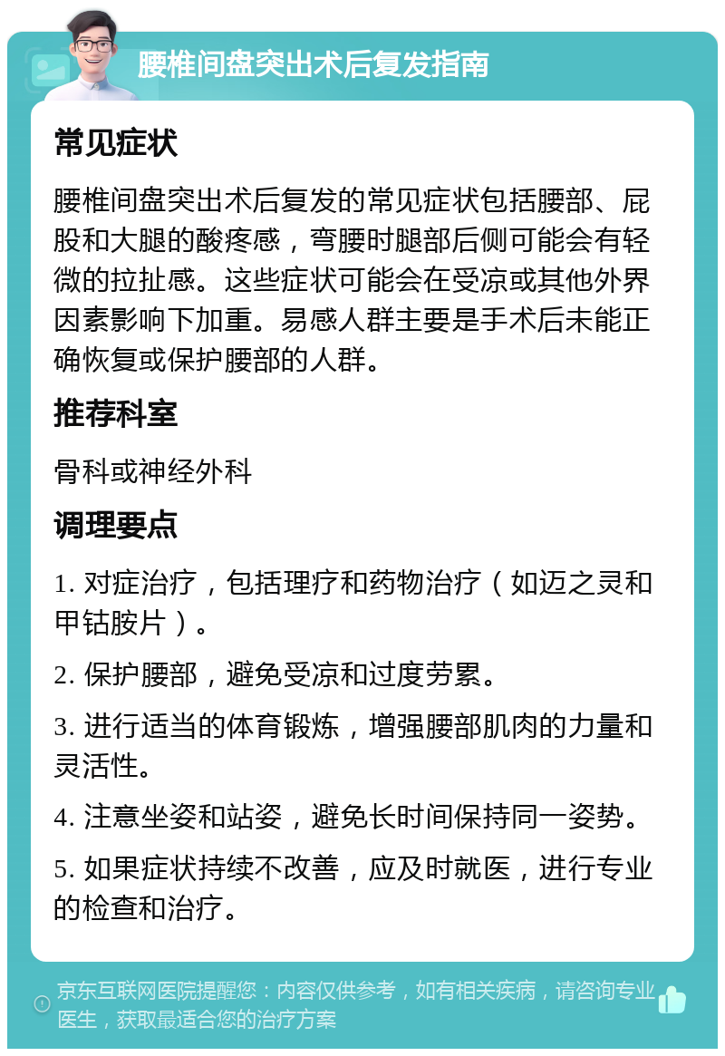 腰椎间盘突出术后复发指南 常见症状 腰椎间盘突出术后复发的常见症状包括腰部、屁股和大腿的酸疼感，弯腰时腿部后侧可能会有轻微的拉扯感。这些症状可能会在受凉或其他外界因素影响下加重。易感人群主要是手术后未能正确恢复或保护腰部的人群。 推荐科室 骨科或神经外科 调理要点 1. 对症治疗，包括理疗和药物治疗（如迈之灵和甲钴胺片）。 2. 保护腰部，避免受凉和过度劳累。 3. 进行适当的体育锻炼，增强腰部肌肉的力量和灵活性。 4. 注意坐姿和站姿，避免长时间保持同一姿势。 5. 如果症状持续不改善，应及时就医，进行专业的检查和治疗。