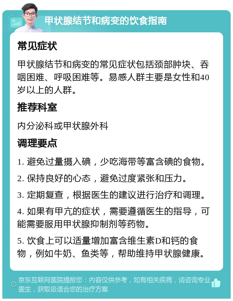 甲状腺结节和病变的饮食指南 常见症状 甲状腺结节和病变的常见症状包括颈部肿块、吞咽困难、呼吸困难等。易感人群主要是女性和40岁以上的人群。 推荐科室 内分泌科或甲状腺外科 调理要点 1. 避免过量摄入碘，少吃海带等富含碘的食物。 2. 保持良好的心态，避免过度紧张和压力。 3. 定期复查，根据医生的建议进行治疗和调理。 4. 如果有甲亢的症状，需要遵循医生的指导，可能需要服用甲状腺抑制剂等药物。 5. 饮食上可以适量增加富含维生素D和钙的食物，例如牛奶、鱼类等，帮助维持甲状腺健康。