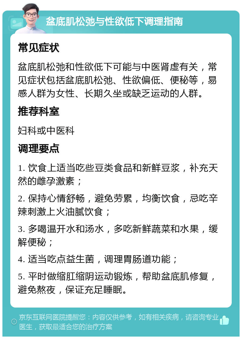 盆底肌松弛与性欲低下调理指南 常见症状 盆底肌松弛和性欲低下可能与中医肾虚有关，常见症状包括盆底肌松弛、性欲偏低、便秘等，易感人群为女性、长期久坐或缺乏运动的人群。 推荐科室 妇科或中医科 调理要点 1. 饮食上适当吃些豆类食品和新鲜豆浆，补充天然的雌孕激素； 2. 保持心情舒畅，避免劳累，均衡饮食，忌吃辛辣刺激上火油腻饮食； 3. 多喝温开水和汤水，多吃新鲜蔬菜和水果，缓解便秘； 4. 适当吃点益生菌，调理胃肠道功能； 5. 平时做缩肛缩阴运动锻炼，帮助盆底肌修复，避免熬夜，保证充足睡眠。