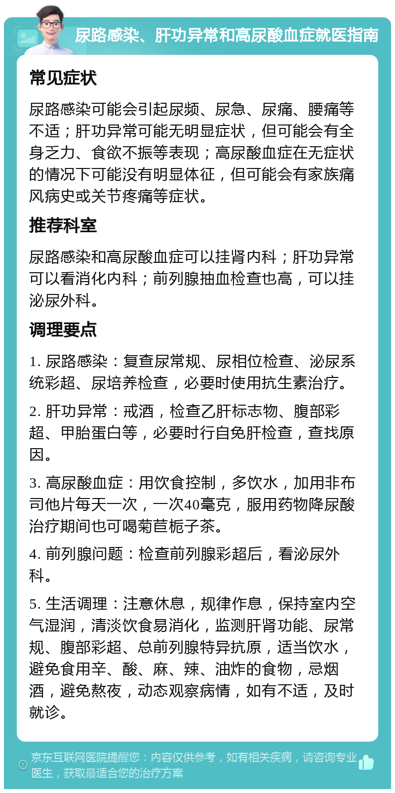 尿路感染、肝功异常和高尿酸血症就医指南 常见症状 尿路感染可能会引起尿频、尿急、尿痛、腰痛等不适；肝功异常可能无明显症状，但可能会有全身乏力、食欲不振等表现；高尿酸血症在无症状的情况下可能没有明显体征，但可能会有家族痛风病史或关节疼痛等症状。 推荐科室 尿路感染和高尿酸血症可以挂肾内科；肝功异常可以看消化内科；前列腺抽血检查也高，可以挂泌尿外科。 调理要点 1. 尿路感染：复查尿常规、尿相位检查、泌尿系统彩超、尿培养检查，必要时使用抗生素治疗。 2. 肝功异常：戒酒，检查乙肝标志物、腹部彩超、甲胎蛋白等，必要时行自免肝检查，查找原因。 3. 高尿酸血症：用饮食控制，多饮水，加用非布司他片每天一次，一次40毫克，服用药物降尿酸治疗期间也可喝菊苣栀子茶。 4. 前列腺问题：检查前列腺彩超后，看泌尿外科。 5. 生活调理：注意休息，规律作息，保持室内空气湿润，清淡饮食易消化，监测肝肾功能、尿常规、腹部彩超、总前列腺特异抗原，适当饮水，避免食用辛、酸、麻、辣、油炸的食物，忌烟酒，避免熬夜，动态观察病情，如有不适，及时就诊。