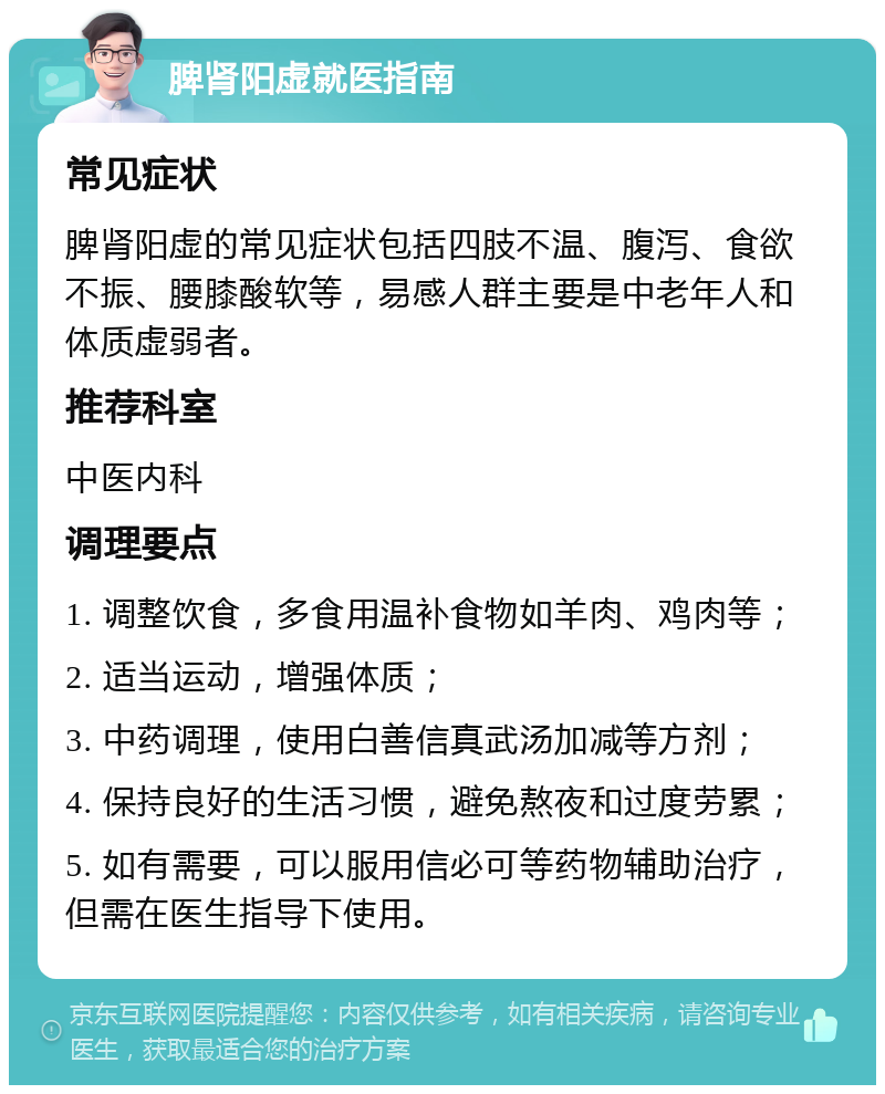 脾肾阳虚就医指南 常见症状 脾肾阳虚的常见症状包括四肢不温、腹泻、食欲不振、腰膝酸软等，易感人群主要是中老年人和体质虚弱者。 推荐科室 中医内科 调理要点 1. 调整饮食，多食用温补食物如羊肉、鸡肉等； 2. 适当运动，增强体质； 3. 中药调理，使用白善信真武汤加减等方剂； 4. 保持良好的生活习惯，避免熬夜和过度劳累； 5. 如有需要，可以服用信必可等药物辅助治疗，但需在医生指导下使用。