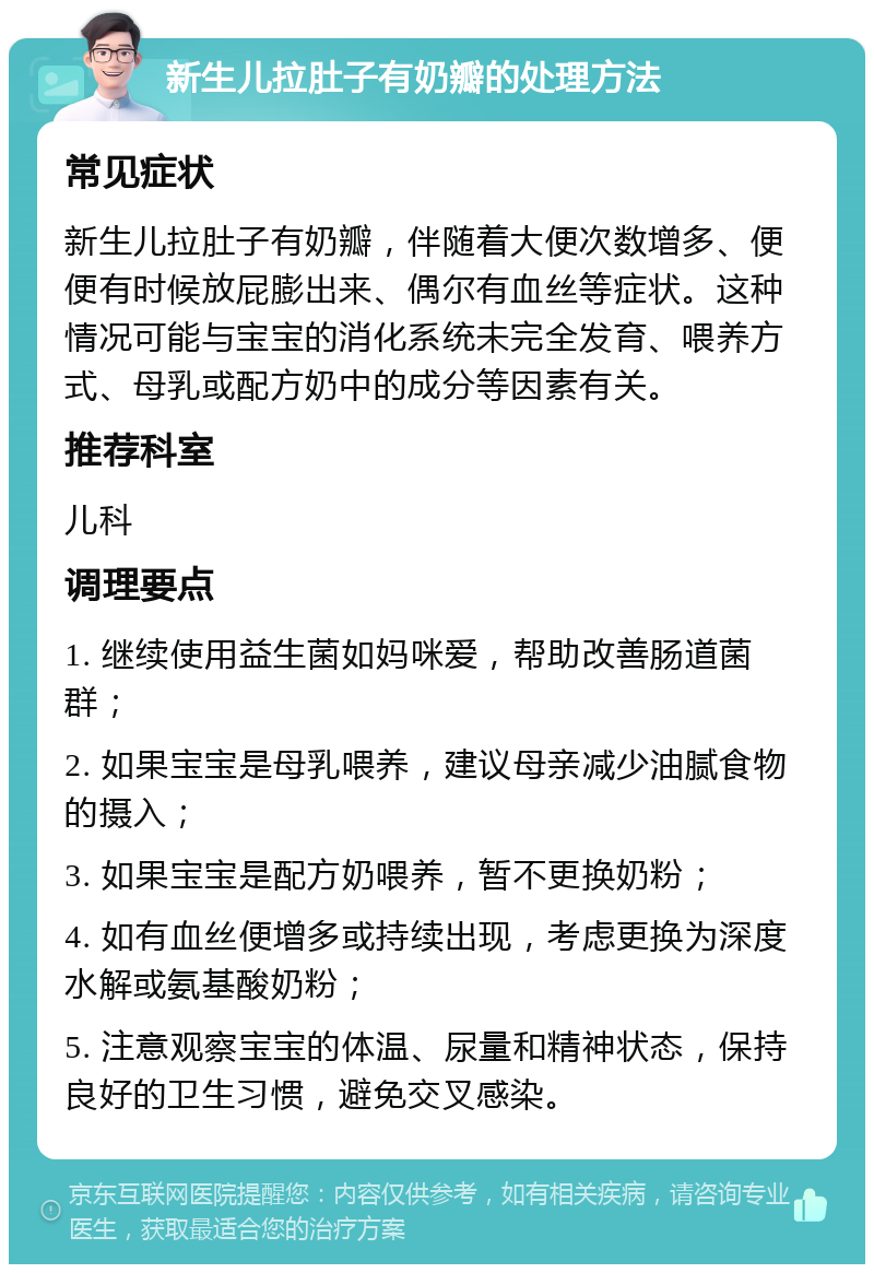 新生儿拉肚子有奶瓣的处理方法 常见症状 新生儿拉肚子有奶瓣，伴随着大便次数增多、便便有时候放屁膨出来、偶尔有血丝等症状。这种情况可能与宝宝的消化系统未完全发育、喂养方式、母乳或配方奶中的成分等因素有关。 推荐科室 儿科 调理要点 1. 继续使用益生菌如妈咪爱，帮助改善肠道菌群； 2. 如果宝宝是母乳喂养，建议母亲减少油腻食物的摄入； 3. 如果宝宝是配方奶喂养，暂不更换奶粉； 4. 如有血丝便增多或持续出现，考虑更换为深度水解或氨基酸奶粉； 5. 注意观察宝宝的体温、尿量和精神状态，保持良好的卫生习惯，避免交叉感染。