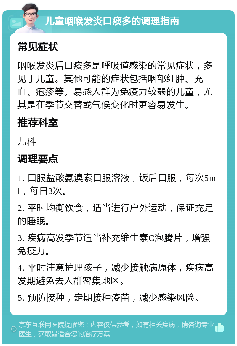 儿童咽喉发炎口痰多的调理指南 常见症状 咽喉发炎后口痰多是呼吸道感染的常见症状，多见于儿童。其他可能的症状包括咽部红肿、充血、疱疹等。易感人群为免疫力较弱的儿童，尤其是在季节交替或气候变化时更容易发生。 推荐科室 儿科 调理要点 1. 口服盐酸氨溴索口服溶液，饭后口服，每次5ml，每日3次。 2. 平时均衡饮食，适当进行户外运动，保证充足的睡眠。 3. 疾病高发季节适当补充维生素C泡腾片，增强免疫力。 4. 平时注意护理孩子，减少接触病原体，疾病高发期避免去人群密集地区。 5. 预防接种，定期接种疫苗，减少感染风险。