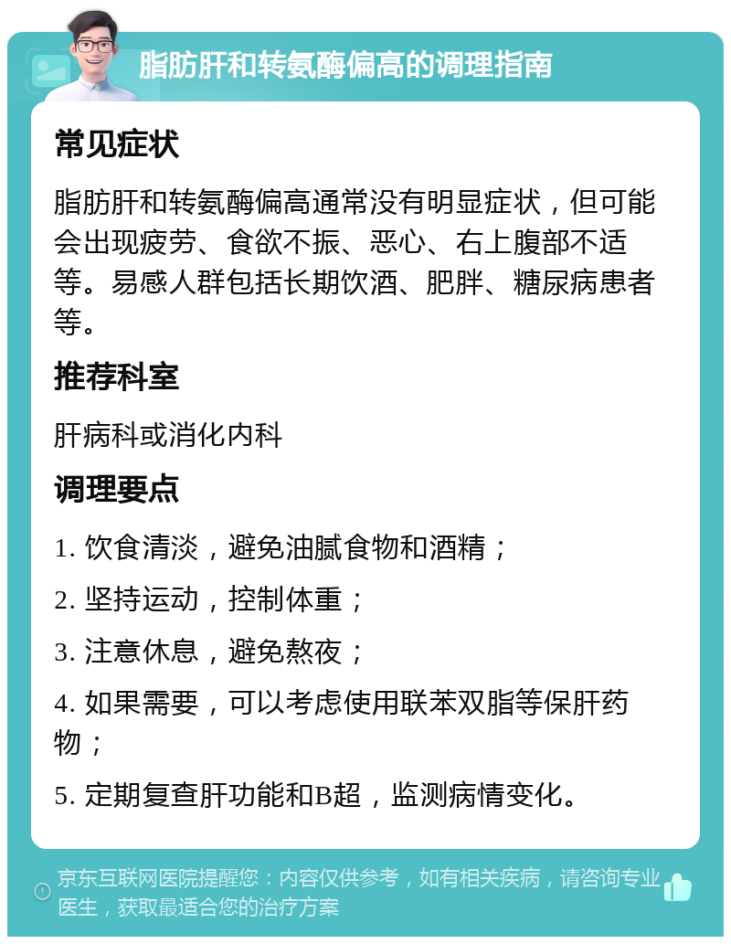 脂肪肝和转氨酶偏高的调理指南 常见症状 脂肪肝和转氨酶偏高通常没有明显症状，但可能会出现疲劳、食欲不振、恶心、右上腹部不适等。易感人群包括长期饮酒、肥胖、糖尿病患者等。 推荐科室 肝病科或消化内科 调理要点 1. 饮食清淡，避免油腻食物和酒精； 2. 坚持运动，控制体重； 3. 注意休息，避免熬夜； 4. 如果需要，可以考虑使用联苯双脂等保肝药物； 5. 定期复查肝功能和B超，监测病情变化。