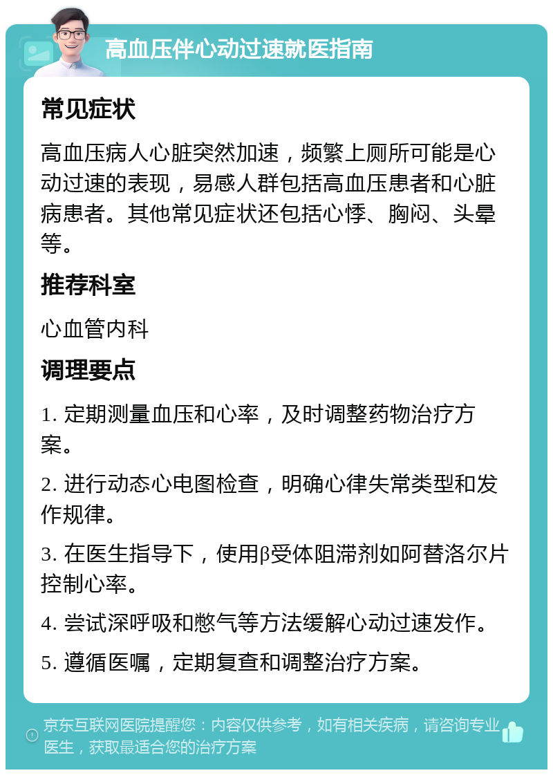 高血压伴心动过速就医指南 常见症状 高血压病人心脏突然加速，频繁上厕所可能是心动过速的表现，易感人群包括高血压患者和心脏病患者。其他常见症状还包括心悸、胸闷、头晕等。 推荐科室 心血管内科 调理要点 1. 定期测量血压和心率，及时调整药物治疗方案。 2. 进行动态心电图检查，明确心律失常类型和发作规律。 3. 在医生指导下，使用β受体阻滞剂如阿替洛尔片控制心率。 4. 尝试深呼吸和憋气等方法缓解心动过速发作。 5. 遵循医嘱，定期复查和调整治疗方案。