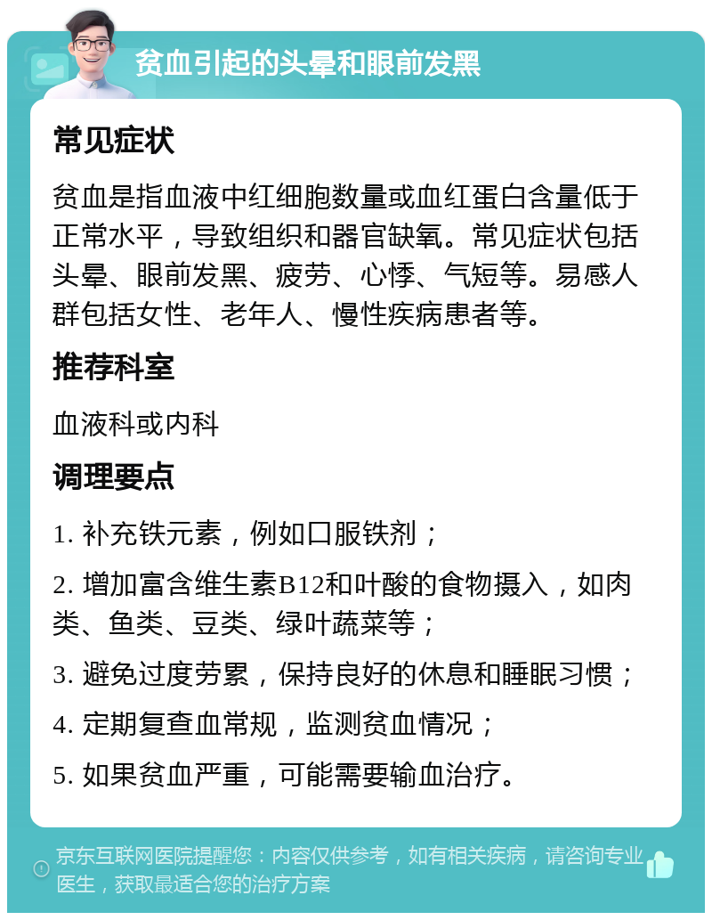 贫血引起的头晕和眼前发黑 常见症状 贫血是指血液中红细胞数量或血红蛋白含量低于正常水平，导致组织和器官缺氧。常见症状包括头晕、眼前发黑、疲劳、心悸、气短等。易感人群包括女性、老年人、慢性疾病患者等。 推荐科室 血液科或内科 调理要点 1. 补充铁元素，例如口服铁剂； 2. 增加富含维生素B12和叶酸的食物摄入，如肉类、鱼类、豆类、绿叶蔬菜等； 3. 避免过度劳累，保持良好的休息和睡眠习惯； 4. 定期复查血常规，监测贫血情况； 5. 如果贫血严重，可能需要输血治疗。