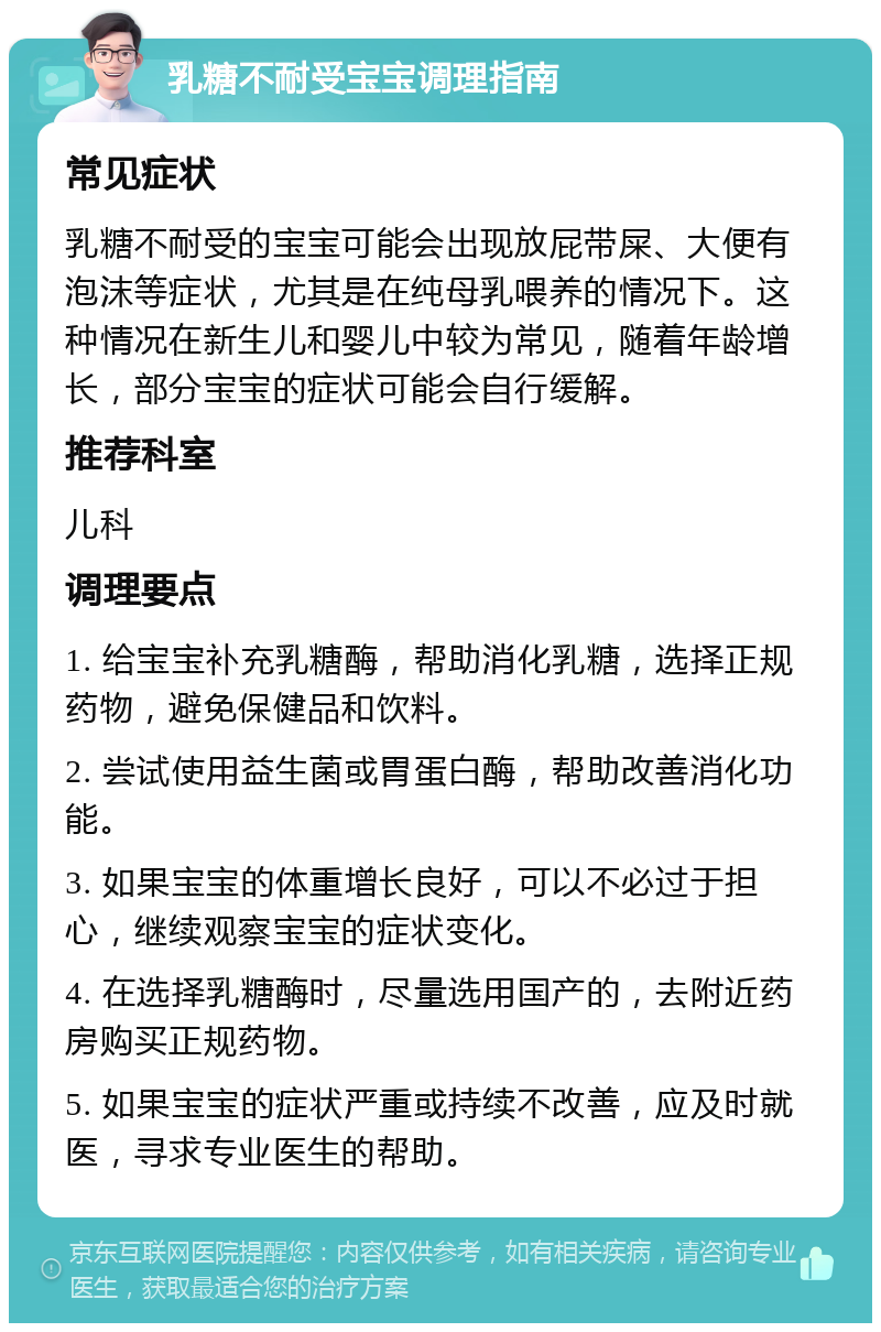 乳糖不耐受宝宝调理指南 常见症状 乳糖不耐受的宝宝可能会出现放屁带屎、大便有泡沫等症状，尤其是在纯母乳喂养的情况下。这种情况在新生儿和婴儿中较为常见，随着年龄增长，部分宝宝的症状可能会自行缓解。 推荐科室 儿科 调理要点 1. 给宝宝补充乳糖酶，帮助消化乳糖，选择正规药物，避免保健品和饮料。 2. 尝试使用益生菌或胃蛋白酶，帮助改善消化功能。 3. 如果宝宝的体重增长良好，可以不必过于担心，继续观察宝宝的症状变化。 4. 在选择乳糖酶时，尽量选用国产的，去附近药房购买正规药物。 5. 如果宝宝的症状严重或持续不改善，应及时就医，寻求专业医生的帮助。