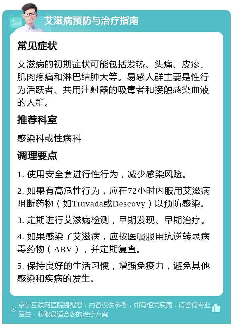 艾滋病预防与治疗指南 常见症状 艾滋病的初期症状可能包括发热、头痛、皮疹、肌肉疼痛和淋巴结肿大等。易感人群主要是性行为活跃者、共用注射器的吸毒者和接触感染血液的人群。 推荐科室 感染科或性病科 调理要点 1. 使用安全套进行性行为，减少感染风险。 2. 如果有高危性行为，应在72小时内服用艾滋病阻断药物（如Truvada或Descovy）以预防感染。 3. 定期进行艾滋病检测，早期发现、早期治疗。 4. 如果感染了艾滋病，应按医嘱服用抗逆转录病毒药物（ARV），并定期复查。 5. 保持良好的生活习惯，增强免疫力，避免其他感染和疾病的发生。