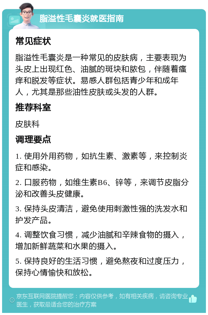 脂溢性毛囊炎就医指南 常见症状 脂溢性毛囊炎是一种常见的皮肤病，主要表现为头皮上出现红色、油腻的斑块和脓包，伴随着瘙痒和脱发等症状。易感人群包括青少年和成年人，尤其是那些油性皮肤或头发的人群。 推荐科室 皮肤科 调理要点 1. 使用外用药物，如抗生素、激素等，来控制炎症和感染。 2. 口服药物，如维生素B6、锌等，来调节皮脂分泌和改善头皮健康。 3. 保持头皮清洁，避免使用刺激性强的洗发水和护发产品。 4. 调整饮食习惯，减少油腻和辛辣食物的摄入，增加新鲜蔬菜和水果的摄入。 5. 保持良好的生活习惯，避免熬夜和过度压力，保持心情愉快和放松。