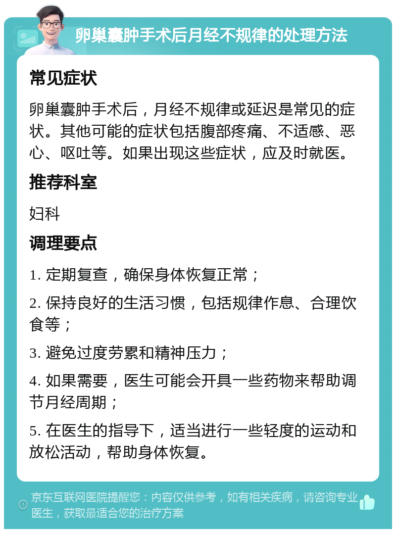 卵巢囊肿手术后月经不规律的处理方法 常见症状 卵巢囊肿手术后，月经不规律或延迟是常见的症状。其他可能的症状包括腹部疼痛、不适感、恶心、呕吐等。如果出现这些症状，应及时就医。 推荐科室 妇科 调理要点 1. 定期复查，确保身体恢复正常； 2. 保持良好的生活习惯，包括规律作息、合理饮食等； 3. 避免过度劳累和精神压力； 4. 如果需要，医生可能会开具一些药物来帮助调节月经周期； 5. 在医生的指导下，适当进行一些轻度的运动和放松活动，帮助身体恢复。